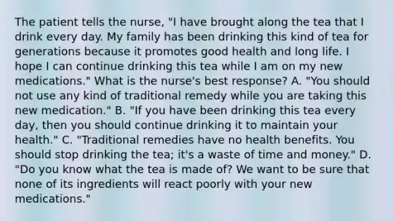 The patient tells the nurse, "I have brought along the tea that I drink every day. My family has been drinking this kind of tea for generations because it promotes good health and long life. I hope I can continue drinking this tea while I am on my new medications." What is the nurse's best response? A. "You should not use any kind of traditional remedy while you are taking this new medication." B. "If you have been drinking this tea every day, then you should continue drinking it to maintain your health." C. "Traditional remedies have no health benefits. You should stop drinking the tea; it's a waste of time and money." D. "Do you know what the tea is made of? We want to be sure that none of its ingredients will react poorly with your new medications."