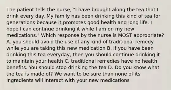 The patient tells the nurse, "I have brought along the tea that I drink every day. My family has been drinking this kind of tea for generations because it promotes good health and long life. I hope I can continue drinking it while I am on my new medications." Which response by the nurse is MOST appropriate? A. you should avoid the use of any kind of traditional remedy while you are taking this new medication B. if you have been drinking this tea everyday, then you should continue drinking it to maintain your health C. traditional remedies have no health benefits. You should stop drinking the tea D. Do you know what the tea is made of? We want to be sure than none of its ingredients will interact with your new medications