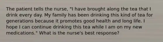 The patient tells the nurse, "I have brought along the tea that I drink every day. My family has been drinking this kind of tea for generations because it promotes good health and long life. I hope I can continue drinking this tea while I am on my new medications." What is the nurse's best response?