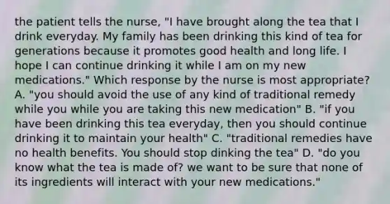 the patient tells the nurse, "I have brought along the tea that I drink everyday. My family has been drinking this kind of tea for generations because it promotes good health and long life. I hope I can continue drinking it while I am on my new medications." Which response by the nurse is most appropriate? A. "you should avoid the use of any kind of traditional remedy while you while you are taking this new medication" B. "if you have been drinking this tea everyday, then you should continue drinking it to maintain your health" C. "traditional remedies have no health benefits. You should stop dinking the tea" D. "do you know what the tea is made of? we want to be sure that none of its ingredients will interact with your new medications."