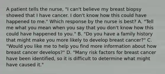 A patient tells the nurse, "I can't believe my breast biopsy showed that I have cancer. I don't know how this could have happened to me." Which response by the nurse is best? A. "Tell me what you mean when you say that you don't know how this could have happened to you." B. "Do you have a family history that might make you more likely to develop breast cancer?" C. "Would you like me to help you find more information about how breast cancer develops?" D. "Many risk factors for breast cancer have been identified, so it is difficult to determine what might have caused it."