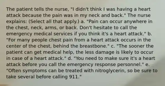 The patient tells the nurse, "I didn't think I was having a heart attack because the pain was in my neck and back." The nurse explains: (Select all that apply.) a. "Pain can occur anywhere in the chest, neck, arms, or back. Don't hesitate to call the emergency medical services if you think it's a heart attack." b. "For many people chest pain from a heart attack occurs in the center of the chest, behind the breastbone." c. "The sooner the patient can get medical help, the less damage is likely to occur in case of a heart attack." d. "You need to make sure it's a heart attack before you call the emergency response personnel." e. "Often symptoms can be treated with nitroglycerin, so be sure to take several before calling 911."