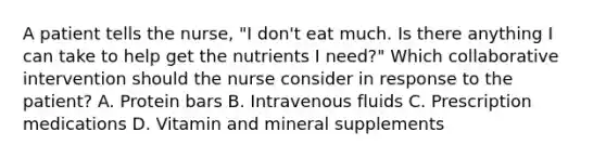 A patient tells the nurse, "I don't eat much. Is there anything I can take to help get the nutrients I need?" Which collaborative intervention should the nurse consider in response to the patient? A. Protein bars B. Intravenous fluids C. Prescription medications D. Vitamin and mineral supplements