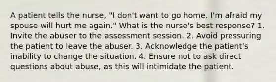 A patient tells the nurse, "I don't want to go home. I'm afraid my spouse will hurt me again." What is the nurse's best response? 1. Invite the abuser to the assessment session. 2. Avoid pressuring the patient to leave the abuser. 3. Acknowledge the patient's inability to change the situation. 4. Ensure not to ask direct questions about abuse, as this will intimidate the patient.