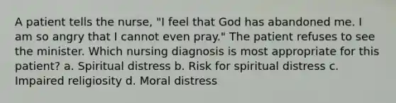 A patient tells the nurse, "I feel that God has abandoned me. I am so angry that I cannot even pray." The patient refuses to see the minister. Which nursing diagnosis is most appropriate for this patient? a. Spiritual distress b. Risk for spiritual distress c. Impaired religiosity d. Moral distress