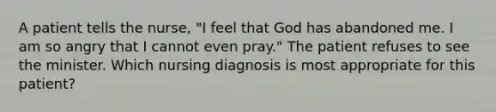 A patient tells the nurse, "I feel that God has abandoned me. I am so angry that I cannot even pray." The patient refuses to see the minister. Which nursing diagnosis is most appropriate for this patient?