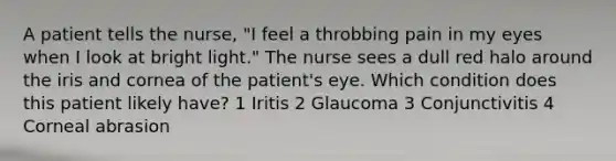 A patient tells the nurse, "I feel a throbbing pain in my eyes when I look at bright light." The nurse sees a dull red halo around the iris and cornea of the patient's eye. Which condition does this patient likely have? 1 Iritis 2 Glaucoma 3 Conjunctivitis 4 Corneal abrasion