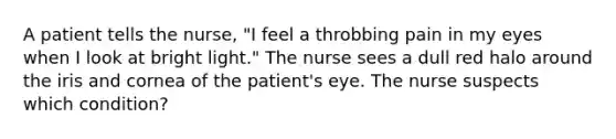 A patient tells the nurse, "I feel a throbbing pain in my eyes when I look at bright light." The nurse sees a dull red halo around the iris and cornea of the patient's eye. The nurse suspects which condition?