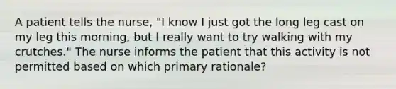 A patient tells the nurse, "I know I just got the long leg cast on my leg this morning, but I really want to try walking with my crutches." The nurse informs the patient that this activity is not permitted based on which primary rationale?