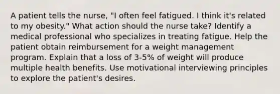 A patient tells the nurse, "I often feel fatigued. I think it's related to my obesity." What action should the nurse take? Identify a medical professional who specializes in treating fatigue. Help the patient obtain reimbursement for a weight management program. Explain that a loss of 3-5% of weight will produce multiple health benefits. Use motivational interviewing principles to explore the patient's desires.