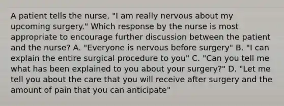 A patient tells the nurse, "I am really nervous about my upcoming surgery." Which response by the nurse is most appropriate to encourage further discussion between the patient and the nurse? A. "Everyone is nervous before surgery" B. "I can explain the entire surgical procedure to you" C. "Can you tell me what has been explained to you about your surgery?" D. "Let me tell you about the care that you will receive after surgery and the amount of pain that you can anticipate"