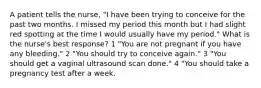 A patient tells the nurse, "I have been trying to conceive for the past two months. I missed my period this month but I had slight red spotting at the time I would usually have my period." What is the nurse's best response? 1 "You are not pregnant if you have any bleeding." 2 "You should try to conceive again." 3 "You should get a vaginal ultrasound scan done." 4 "You should take a pregnancy test after a week.