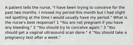 A patient tells the nurse, "I have been trying to conceive for the past two months. I missed my period this month but I had slight red spotting at the time I would usually have my period." What is the nurse's best response? 1 "You are not pregnant if you have any bleeding." 2 "You should try to conceive again." 3 "You should get a vaginal ultrasound scan done." 4 "You should take a pregnancy test after a week."