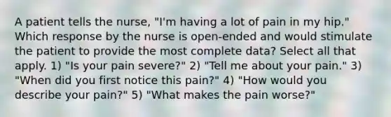 A patient tells the nurse, "I'm having a lot of pain in my hip." Which response by the nurse is open-ended and would stimulate the patient to provide the most complete data? Select all that apply. 1) "Is your pain severe?" 2) "Tell me about your pain." 3) "When did you first notice this pain?" 4) "How would you describe your pain?" 5) "What makes the pain worse?"