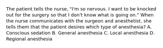 The patient tells the nurse, "I'm so nervous. I want to be knocked out for the surgery so that I don't know what is going on." When the nurse communicates with the surgeon and anesthetist, she tells them that the patient desires which type of anesthesia? A. Conscious sedation B. General anesthesia C. Local anesthesia D. Regional anesthesia