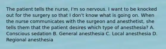 The patient tells the nurse, I'm so nervous. I want to be knocked out for the surgery so that I don't know what is going on. When the nurse communicates with the surgeon and anesthetist, she tells them that the patient desires which type of anesthesia? A. Conscious sedation B. General anesthesia C. Local anesthesia D. Regional anesthesia