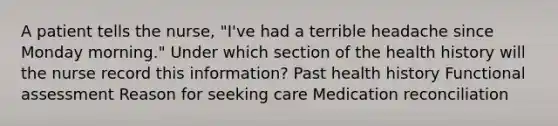 A patient tells the nurse, "I've had a terrible headache since Monday morning." Under which section of the health history will the nurse record this information? Past health history Functional assessment Reason for seeking care Medication reconciliation