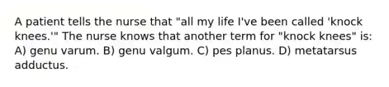 A patient tells the nurse that "all my life I've been called 'knock knees.'" The nurse knows that another term for "knock knees" is: A) genu varum. B) genu valgum. C) pes planus. D) metatarsus adductus.