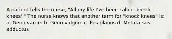 A patient tells the nurse, "All my life I've been called 'knock knees'." The nurse knows that another term for "knock knees" is: a. Genu varum b. Genu valgum c. Pes planus d. Metatarsus adductus