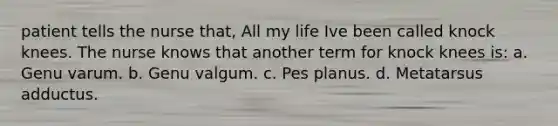 patient tells the nurse that, All my life Ive been called knock knees. The nurse knows that another term for knock knees is: a. Genu varum. b. Genu valgum. c. Pes planus. d. Metatarsus adductus.