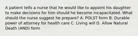 A patient tells a nurse that he would like to appoint his daughter to make decisions for him should he become incapacitated. What should the nurse suggest he prepare? A. POLST form B. Durable power of attorney for health care C. Living will D. Allow Natural Death (AND) form