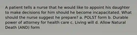 A patient tells a nurse that he would like to appoint his daughter to make decisions for him should he become incapacitated. What should the nurse suggest he prepare? a. POLST form b. Durable power of attorney for health care c. Living will d. Allow Natural Death (AND) form