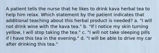 A patient tells the nurse that he likes to drink kava herbal tea to help him relax. Which statement by the patient indicates that additional teaching about this herbal product is needed? a. "I will not drink wine with the kava tea." b. "If I notice my skin turning yellow, I will stop taking the tea." c. "I will not take sleeping pills if I have this tea in the evening." d. "I will be able to drive my car after drinking this tea."