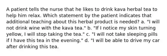 A patient tells the nurse that he likes to drink kava herbal tea to help him relax. Which statement by the patient indicates that additional teaching about this herbal product is needed? a. "I will not drink wine with the kava tea." b. "If I notice my skin turning yellow, I will stop taking the tea." c. "I will not take sleeping pills if I have this tea in the evening." d. "I will be able to drive my car after drinking this tea.