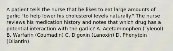 A patient tells the nurse that he likes to eat large amounts of garlic "to help lower his cholesterol levels naturally." The nurse reviews his medication history and notes that which drug has a potential interaction with the garlic? A. Acetaminophen (Tylenol) B. Warfarin (Coumadin) C. Digoxin (Lanoxin) D. Phenytoin (Dilantin)