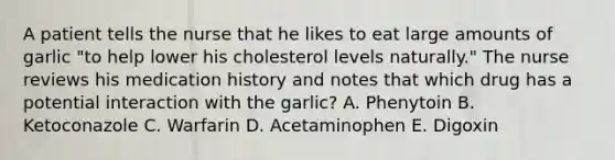 A patient tells the nurse that he likes to eat large amounts of garlic "to help lower his cholesterol levels naturally." The nurse reviews his medication history and notes that which drug has a potential interaction with the garlic? A. Phenytoin B. Ketoconazole C. Warfarin D. Acetaminophen E. Digoxin