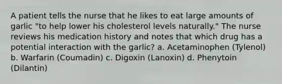 A patient tells the nurse that he likes to eat large amounts of garlic "to help lower his cholesterol levels naturally." The nurse reviews his medication history and notes that which drug has a potential interaction with the garlic? a. Acetaminophen (Tylenol) b. Warfarin (Coumadin) c. Digoxin (Lanoxin) d. Phenytoin (Dilantin)