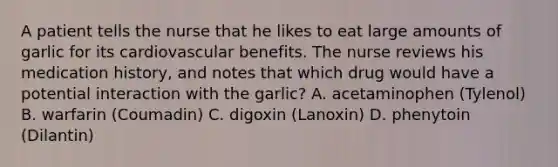 A patient tells the nurse that he likes to eat large amounts of garlic for its cardiovascular benefits. The nurse reviews his medication history, and notes that which drug would have a potential interaction with the garlic? A. acetaminophen (Tylenol) B. warfarin (Coumadin) C. digoxin (Lanoxin) D. phenytoin (Dilantin)