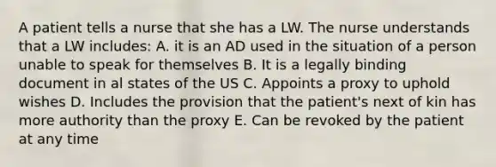 A patient tells a nurse that she has a LW. The nurse understands that a LW includes: A. it is an AD used in the situation of a person unable to speak for themselves B. It is a legally binding document in al states of the US C. Appoints a proxy to uphold wishes D. Includes the provision that the patient's next of kin has more authority than the proxy E. Can be revoked by the patient at any time