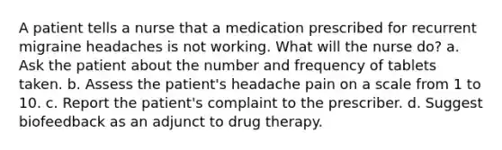 A patient tells a nurse that a medication prescribed for recurrent migraine headaches is not working. What will the nurse do? a. Ask the patient about the number and frequency of tablets taken. b. Assess the patient's headache pain on a scale from 1 to 10. c. Report the patient's complaint to the prescriber. d. Suggest biofeedback as an adjunct to drug therapy.