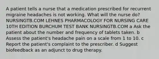 A patient tells a nurse that a medication prescribed for recurrent migraine headaches is not working. What will the nurse do? NURSINGTB.COM LEHNES PHARMACOLOGY FOR NURSING CARE 10TH EDITION BURCHUM TEST BANK NURSINGTB.COM a Ask the patient about the number and frequency of tablets taken. b Assess the patient's headache pain on a scale from 1 to 10. c Report the patient's complaint to the prescriber. d Suggest biofeedback as an adjunct to drug therapy.