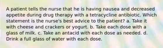 A patient tells the nurse that he is having nausea and decreased appetite during drug therapy with a tetracycline antibiotic. Which statement is the nurse's best advice to the patient? a. Take it with cheese and crackers or yogurt. b. Take each dose with a glass of milk. c. Take an antacid with each dose as needed. d. Drink a full glass of water with each dose.