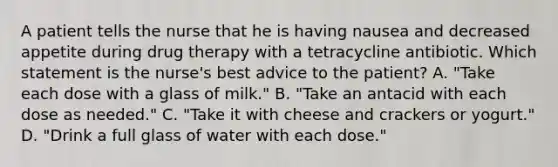 A patient tells the nurse that he is having nausea and decreased appetite during drug therapy with a tetracycline antibiotic. Which statement is the nurse's best advice to the patient? A. "Take each dose with a glass of milk." B. "Take an antacid with each dose as needed." C. "Take it with cheese and crackers or yogurt." D. "Drink a full glass of water with each dose."