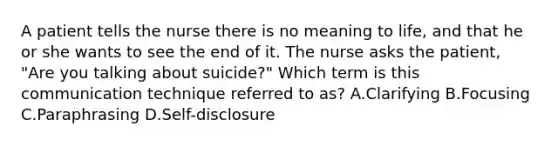 A patient tells the nurse there is no meaning to life, and that he or she wants to see the end of it. The nurse asks the patient, "Are you talking about suicide?" Which term is this communication technique referred to as? A.Clarifying B.Focusing C.Paraphrasing D.Self-disclosure