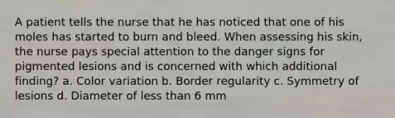 A patient tells the nurse that he has noticed that one of his moles has started to burn and bleed. When assessing his skin, the nurse pays special attention to the danger signs for pigmented lesions and is concerned with which additional finding? a. Color variation b. Border regularity c. Symmetry of lesions d. Diameter of less than 6 mm