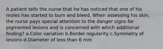 A patient tells the nurse that he has noticed that one of his moles has started to burn and bleed. When assessing his skin, the nurse pays special attention to the danger signs for pigmented lesions and is concerned with which additional finding? a.Color variation b.Border regularity c.Symmetry of lesions d.Diameter of less than 6 mm