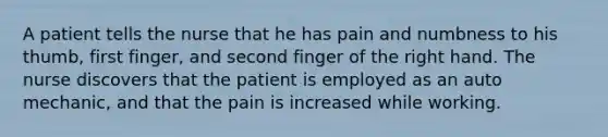 A patient tells the nurse that he has pain and numbness to his thumb, first finger, and second finger of the right hand. The nurse discovers that the patient is employed as an auto mechanic, and that the pain is increased while working.