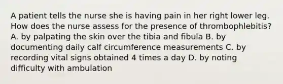 A patient tells the nurse she is having pain in her right lower leg. How does the nurse assess for the presence of thrombophlebitis? A. by palpating the skin over the tibia and fibula B. by documenting daily calf circumference measurements C. by recording vital signs obtained 4 times a day D. by noting difficulty with ambulation