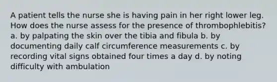 A patient tells the nurse she is having pain in her right lower leg. How does the nurse assess for the presence of thrombophlebitis? a. by palpating the skin over the tibia and fibula b. by documenting daily calf circumference measurements c. by recording vital signs obtained four times a day d. by noting difficulty with ambulation