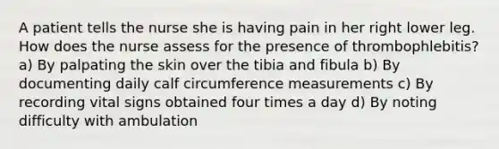 A patient tells the nurse she is having pain in her right lower leg. How does the nurse assess for the presence of thrombophlebitis? a) By palpating the skin over the tibia and fibula b) By documenting daily calf circumference measurements c) By recording vital signs obtained four times a day d) By noting difficulty with ambulation