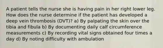 A patient tells the nurse she is having pain in her right lower leg. How does the nurse determine if the patient has developed a deep vein thrombosis (DVT)? a) By palpating the skin over the tibia and fibula b) By documenting daily calf circumference measurements c) By recording vital signs obtained four times a day d) By noting difficulty with ambulation