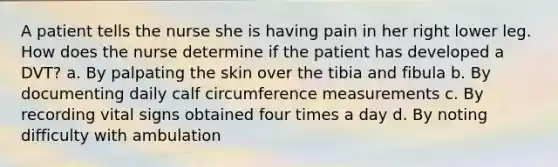 A patient tells the nurse she is having pain in her right lower leg. How does the nurse determine if the patient has developed a DVT? a. By palpating the skin over the tibia and fibula b. By documenting daily calf circumference measurements c. By recording vital signs obtained four times a day d. By noting difficulty with ambulation