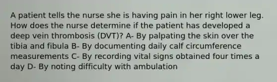 A patient tells the nurse she is having pain in her right lower leg. How does the nurse determine if the patient has developed a deep vein thrombosis (DVT)? A- By palpating the skin over the tibia and fibula B- By documenting daily calf circumference measurements C- By recording vital signs obtained four times a day D- By noting difficulty with ambulation