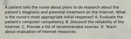 A patient tells the nurse about plans to do research about the patient's diagnosis and potential treatment on the Internet. What is the nurse's most appropriate initial response? A. Evaluate the patient's computer competency. B. Discount the reliability of the Internet. C. Provide a list of recommended sources. D. Teach about evaluation of Internet resources.