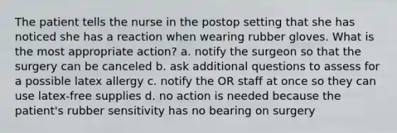 The patient tells the nurse in the postop setting that she has noticed she has a reaction when wearing rubber gloves. What is the most appropriate action? a. notify the surgeon so that the surgery can be canceled b. ask additional questions to assess for a possible latex allergy c. notify the OR staff at once so they can use latex-free supplies d. no action is needed because the patient's rubber sensitivity has no bearing on surgery