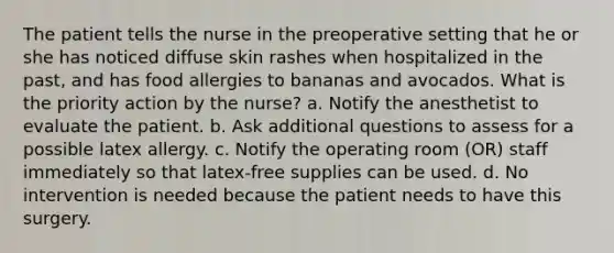 The patient tells the nurse in the preoperative setting that he or she has noticed diffuse skin rashes when hospitalized in the past, and has food allergies to bananas and avocados. What is the priority action by the nurse? a. Notify the anesthetist to evaluate the patient. b. Ask additional questions to assess for a possible latex allergy. c. Notify the operating room (OR) staff immediately so that latex-free supplies can be used. d. No intervention is needed because the patient needs to have this surgery.